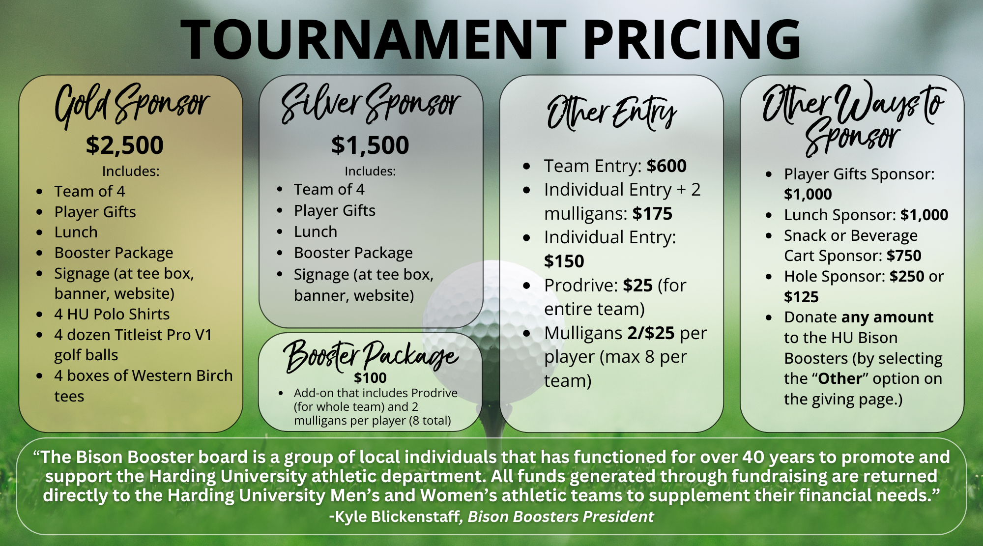 Tournament Pricing flyer with four main sections.  Gold Sponsor – $2,500: Includes team of 4, player gifts, lunch, booster package, signage (tee box, banner, website), 4 HU polo shirts, 4 dozen Titleist Pro V1 balls, 4 boxes of Western Birch tees.  Silver Sponsor – $1,500: Includes team of 4, player gifts, lunch, booster package, signage (tee box, banner, website).  Booster Package – $100 add-on: Prodrive for team plus 2 mulligans per player (8 total).  Other Entry: Team entry $600; individual entry + 2 mulligans $175; individual entry $150; Prodrive $25 for team; mulligans $25 for 2 (max 8 per team).  Other Ways to Sponsor: Player gifts sponsor $1,000; lunch sponsor $1,000; snack/beverage cart sponsor $750; hole sponsor $250 or $125; or donate any amount to HU Bison Boosters.  Footer quote: “The Bison Booster board is a group of local individuals that has functioned for over 40 years to promote and support the Harding University athletic department. All funds generated support Harding University Men’s and Women’s athletic teams to supplement financial needs.” – Kyle Blickenstaff, Bison Boosters President.